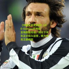 【中国足彩竞彩网】LGD Gaming杭州新主场震撼亮相，预计下半年正式投入运营，助力电竞之都崛起