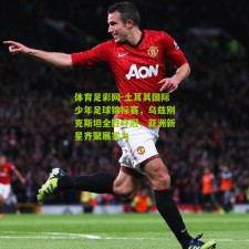 体育足彩网-土耳其国际少年足球锦标赛，乌兹别克斯坦全胜夺冠，亚洲新星齐聚展实力