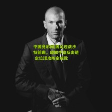 中国竞彩网|国足迎战沙特前瞻，破解中路反击链 定位球攻防定成败